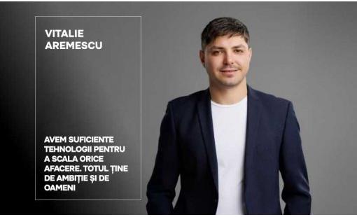 Vitalie Aremescu. Avem suficiente tehnologii pentru a scala orice afacere. Totul ține de ambiție și de oameni