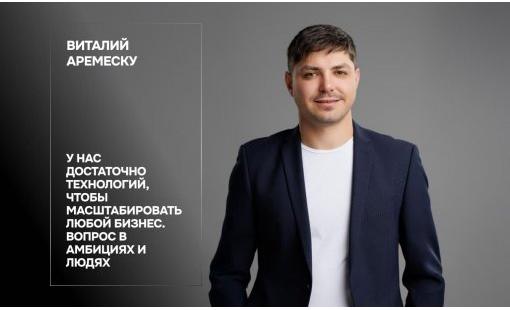 Виталий Аремеску. У нас достаточно технологий, чтобы масштабировать любой бизнес. Вопрос в амбиции и людях