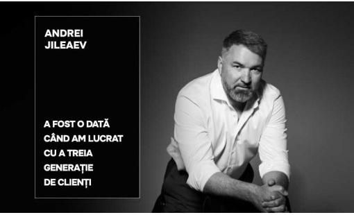 Andrei Jileaev: A fost o dată când am lucrat cu a treia generație de clienți